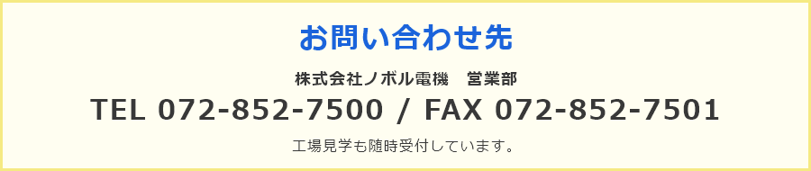 お問い合わせ先 株式会社ノボル電機　営業部 TEL 072-852-7500 / FAX 072-852-7501 工場見学も随時受付しています。